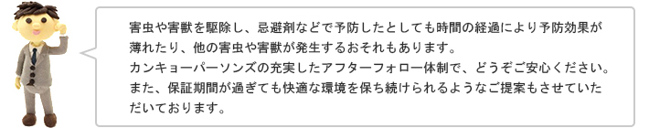 害虫や害獣を駆除し、忌避剤などで予防したとしても時間の経過により予防効果が薄れたり、他の害虫や害獣が発生するおそれもあります。カンキョーパーソンズの充実したアフターフォロー体制で、どうぞご安心ください。また、保証期間が過ぎても快適な環境を保ち続けられるようなご提案もさせていただいております。