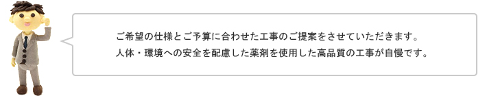 ご希望の仕様とご予算に合わせた工事のご提案をさせていただきます。人体・環境への安全を配慮した薬剤を使用した高品質の工事が自慢です。