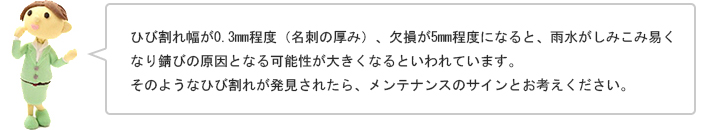 ひび割れ幅が0.3mm程度（名刺の厚み）、欠損が5mm程度になると、雨水がしみこみ易くなり錆びの原因となる可能性が大きくなるといわれています。そのようなひび割れが発見されたら、メンテナンスのサインとお考えください。
