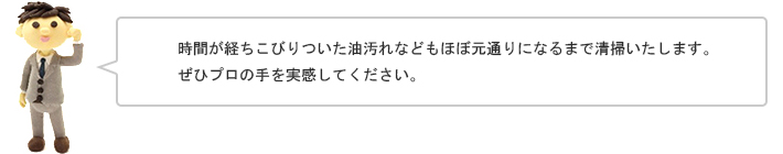 時間が経ちこびりついた油汚れなどもほぼ元通りになるまで清掃いたします。ぜひプロの手を実感してください。
