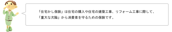 「住宅かし保険」は住宅の購入や住宅の建築工事、リフォーム工事に際して、「重大な欠陥」から消費者を守るための保険です。