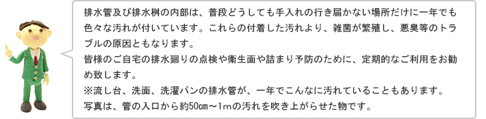 排水管及び排水桝の内部は、普段どうしても手入れの行き届かない場所だけに一年でも色々な汚れが付いています。これらの付着した汚れより、雑菌が繁殖し、悪臭等のトラブルの原因ともなります。皆様のご自宅の排水廻りの点検や衛生面や詰まり予防のために、定期的なご利用をお勧め致します。※流し台、洗面、洗濯パンの排水管が、一年でこんなに汚れていることもあります。写真は、管の入口から約50㎝～1ｍの汚れを吹き上がらせた物です。