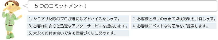 ５つのコミットメント！1. シロアリ防除のプロが適切なアドバイスをします。2. お客様とありのままの点検結果を共有します。3. お客様に安心と迅速なアフターサービスを提供します。4. お客様にベストな対応策をご提案します。5. 末永くお付き合いできる信頼づくりに努めます。