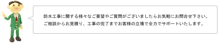 防水工事に関する様々なご要望やご質問がございましたらお気軽にお問合せ下さい。ご相談からお見積り、工事の完了までお客様の立場で全力でサポートいたします。